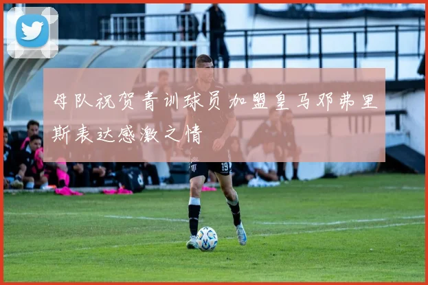 母队祝贺青训球员加盟皇马邓弗里斯表达感激之情