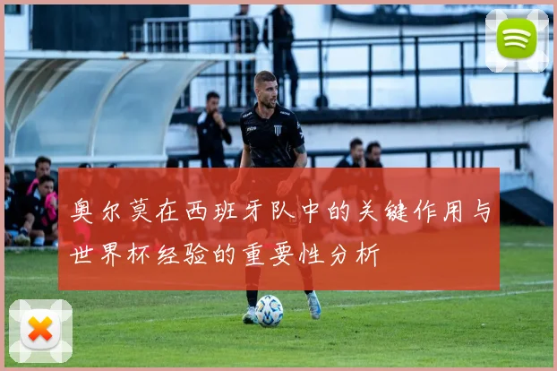 奥尔莫在西班牙队中的关键作用与世界杯经验的重要性分析