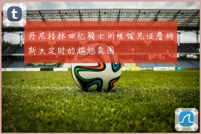 丹尼格林回忆骑士训练馆见证詹姆斯决定时的尴尬氛围