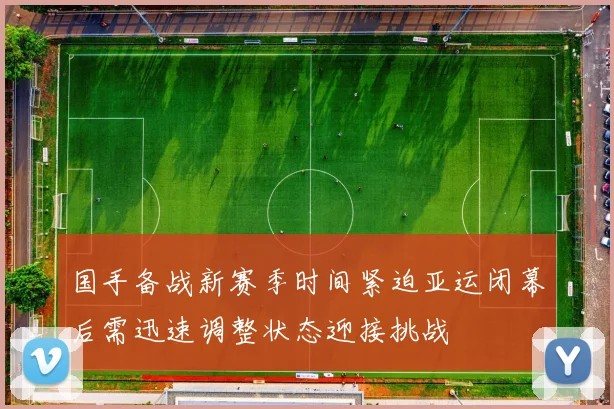 国手备战新赛季时间紧迫亚运闭幕后需迅速调整状态迎接挑战