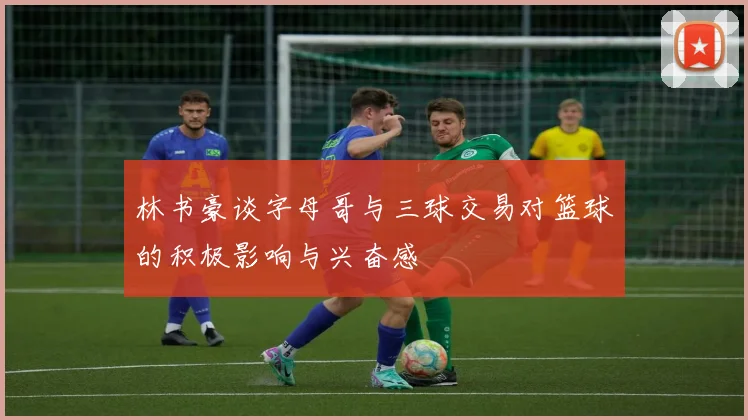 林书豪谈字母哥与三球交易对篮球的积极影响与兴奋感