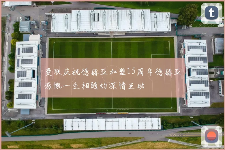 曼联庆祝德赫亚加盟15周年德赫亚感慨一生相随的深情互动
