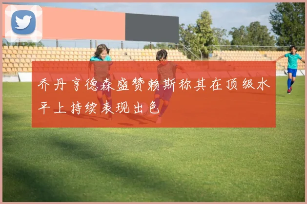 乔丹亨德森盛赞赖斯称其在顶级水平上持续表现出色