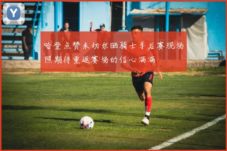 哈登点赞米切尔晒骑士季后赛现场照期待重返赛场的信心满满