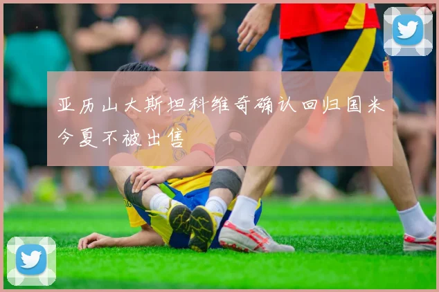 亚历山大斯坦科维奇确认回归国米今夏不被出售