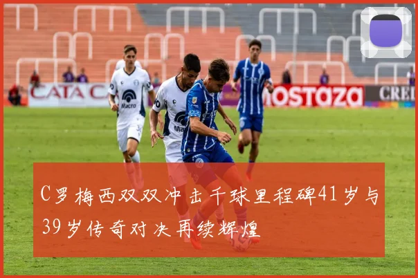 C罗梅西双双冲击千球里程碑41岁与39岁传奇对决再续辉煌