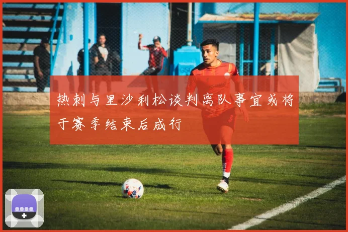 热刺与里沙利松谈判离队事宜或将于赛季结束后成行