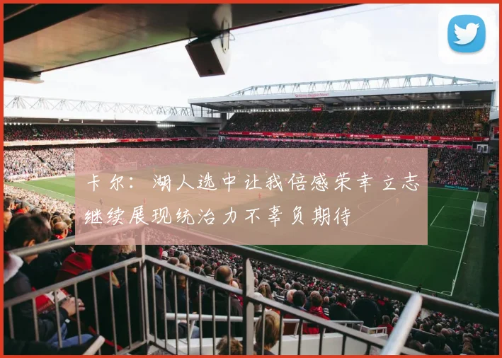 卡尔：湖人选中让我倍感荣幸立志继续展现统治力不辜负期待