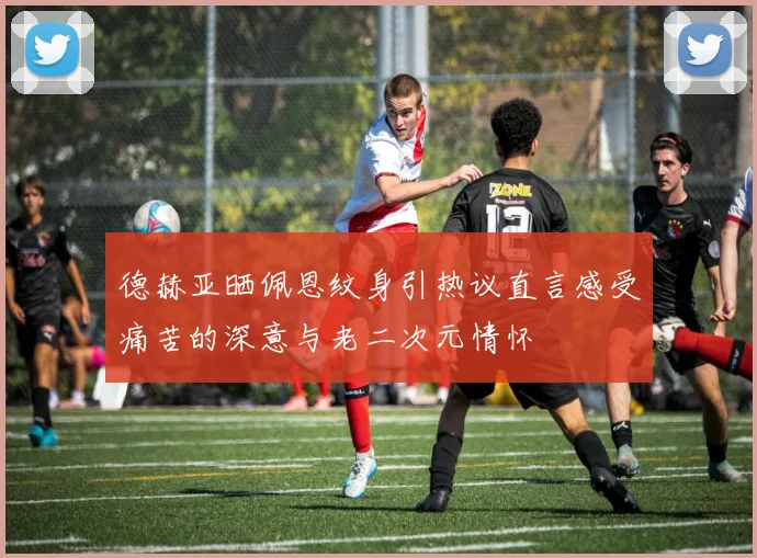 德赫亚晒佩恩纹身引热议直言感受痛苦的深意与老二次元情怀