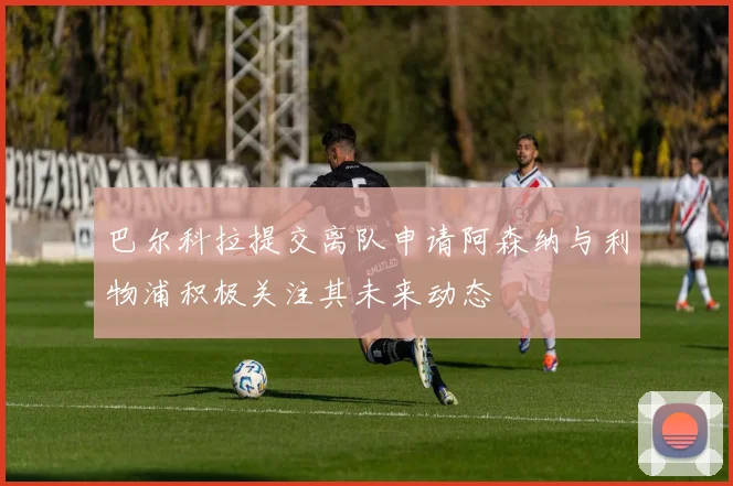巴尔科拉提交离队申请阿森纳与利物浦积极关注其未来动态