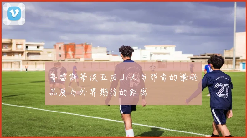 普雷斯蒂谈亚历山大与邓肯的谦逊品质与外界期待的距离