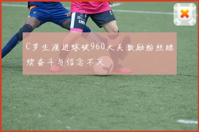 C罗生涯进球破960大关激励粉丝继续奋斗与信念不灭