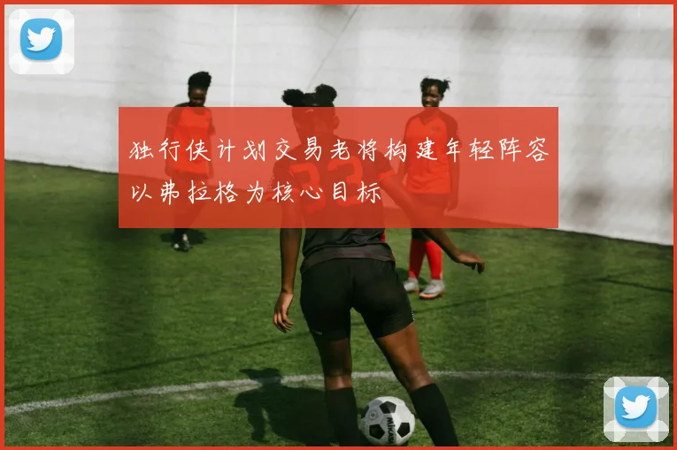 独行侠计划交易老将构建年轻阵容以弗拉格为核心目标