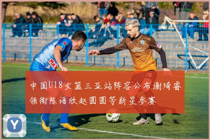 中国U18女篮三亚站阵容公布谢琦睿领衔陈语欣赵圆圆等新星参赛