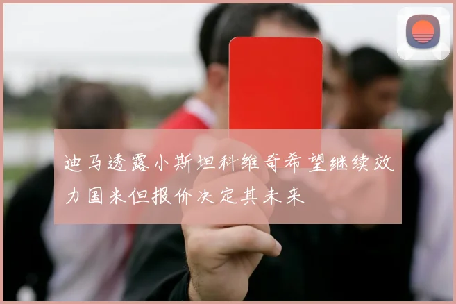 迪马透露小斯坦科维奇希望继续效力国米但报价决定其未来