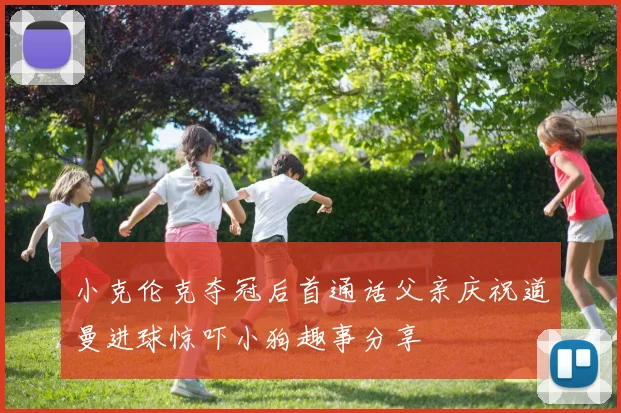 小克伦克夺冠后首通话父亲庆祝道曼进球惊吓小狗趣事分享