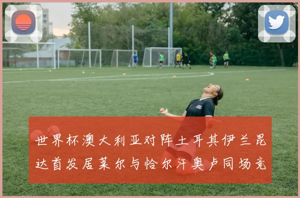 世界杯澳大利亚对阵土耳其伊兰昆达首发居莱尔与恰尔汗奥卢同场竞技