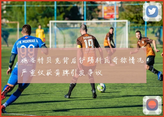 施洛特贝克背后铲踢科瓦奇称情况严重仅获黄牌引发争议