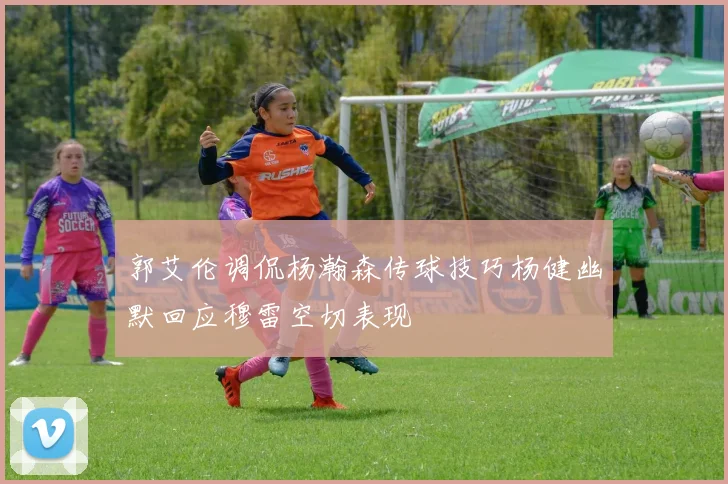 郭艾伦调侃杨瀚森传球技巧杨健幽默回应穆雷空切表现