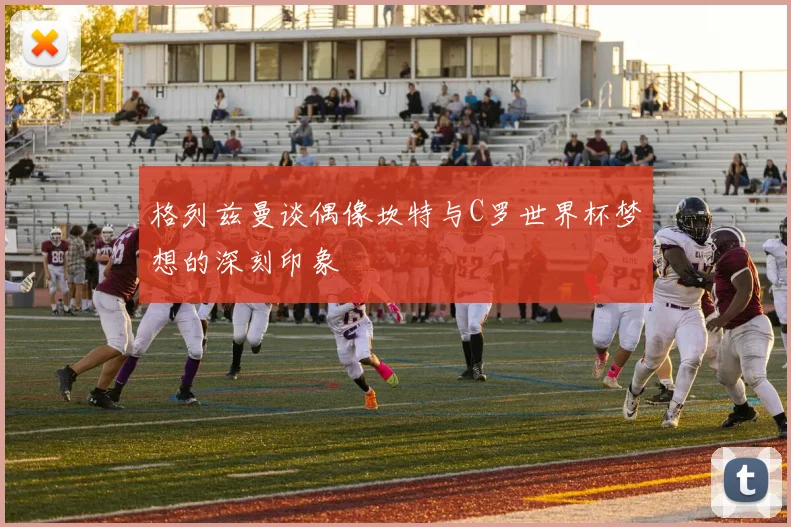 格列兹曼谈偶像坎特与C罗世界杯梦想的深刻印象