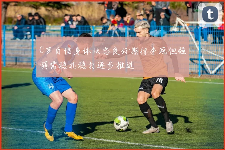 C罗自信身体状态良好期待夺冠但强调需稳扎稳打逐步推进