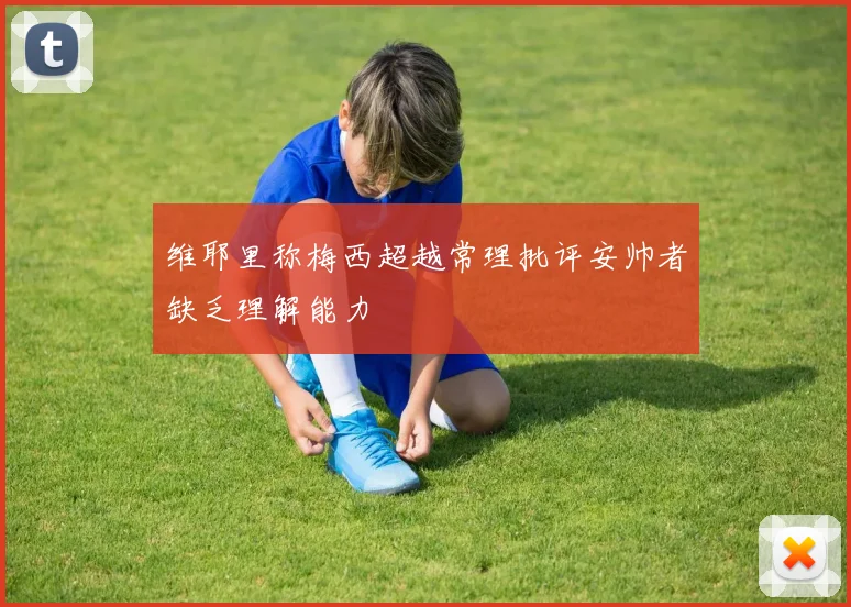维耶里称梅西超越常理批评安帅者缺乏理解能力