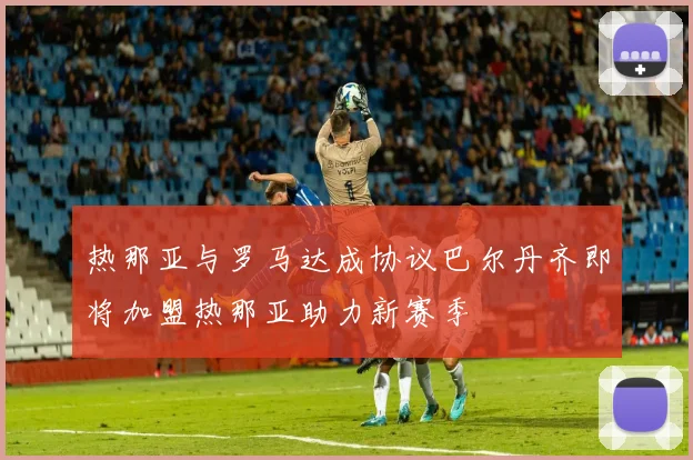 热那亚与罗马达成协议巴尔丹齐即将加盟热那亚助力新赛季