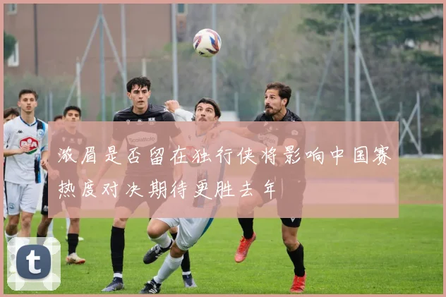 浓眉是否留在独行侠将影响中国赛热度对决期待更胜去年