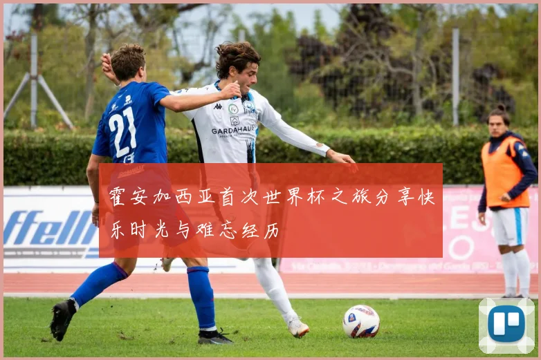 霍安加西亚首次世界杯之旅分享快乐时光与难忘经历