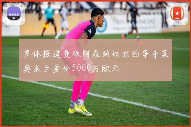 罗体报道曼联阿森纳切尔西争夺莱奥米兰要价5000万欧元